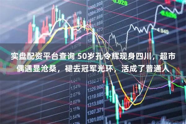 实盘配资平台查询 50岁孔令辉现身四川，超市偶遇显沧桑，褪去冠军光环，活成了普通人