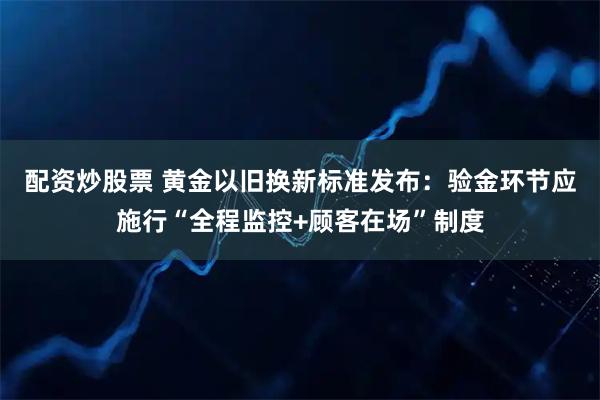 配资炒股票 黄金以旧换新标准发布：验金环节应施行“全程监控+顾客在场”制度