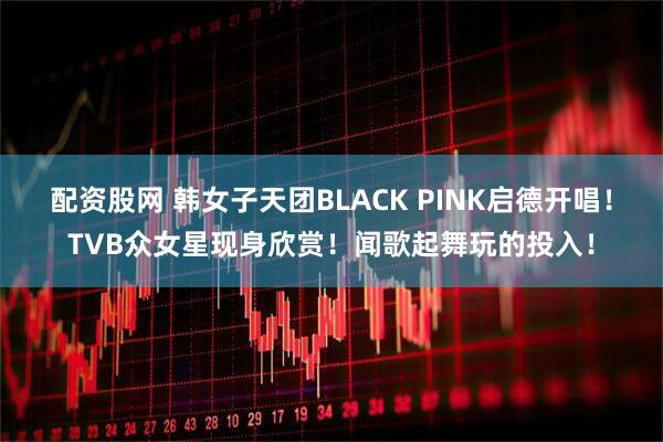 配资股网 韩女子天团BLACK PINK启德开唱！TVB众女星现身欣赏！闻歌起舞玩的投入！