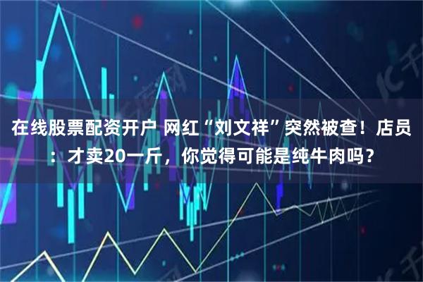 在线股票配资开户 网红“刘文祥”突然被查！店员：才卖20一斤，你觉得可能是纯牛肉吗？