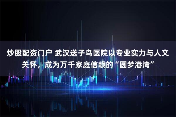 炒股配资门户 武汉送子鸟医院以专业实力与人文关怀，成为万千家庭信赖的“圆梦港湾”