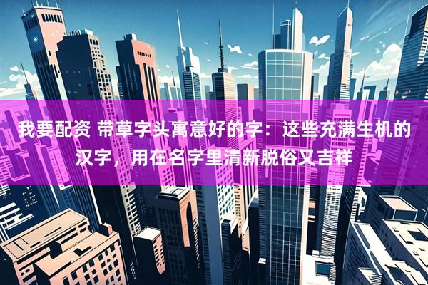 我要配资 带草字头寓意好的字：这些充满生机的汉字，用在名字里清新脱俗又吉祥