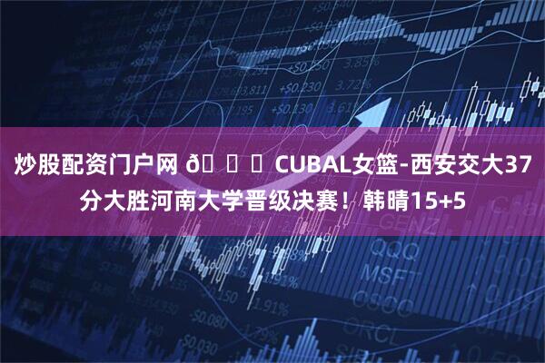 炒股配资门户网 🏀CUBAL女篮-西安交大37分大胜河南大学晋级决赛！韩晴15+5