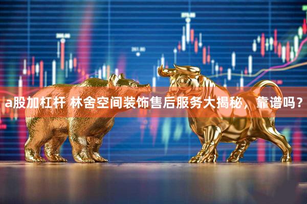 a股加杠杆 林舍空间装饰售后服务大揭秘，靠谱吗？