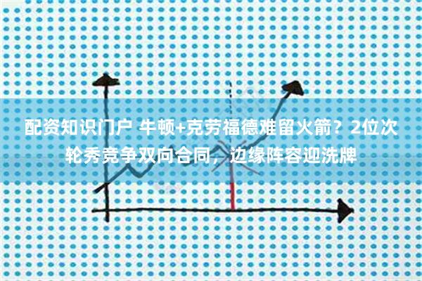 配资知识门户 牛顿+克劳福德难留火箭？2位次轮秀竞争双向合同，边缘阵容迎洗牌