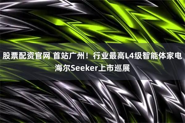 股票配资官网 首站广州！行业最高L4级智能体家电海尔Seeker上市巡展