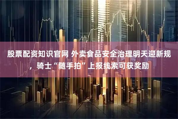 股票配资知识官网 外卖食品安全治理明天迎新规，骑士“随手拍”上报线索可获奖励