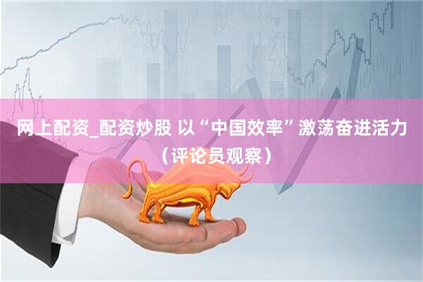 网上配资_配资炒股 以“中国效率”激荡奋进活力（评论员观察）