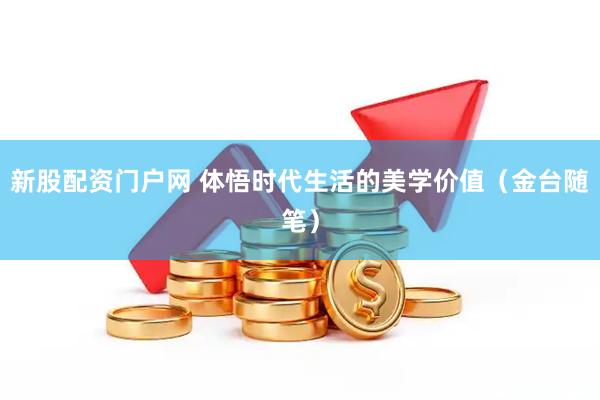 新股配资门户网 体悟时代生活的美学价值（金台随笔）