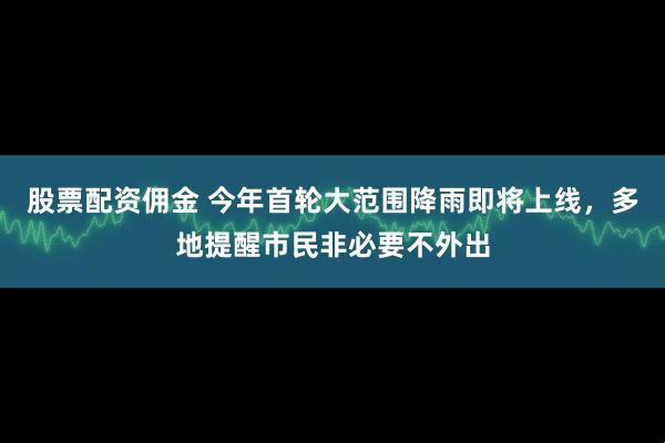股票配资佣金 今年首轮大范围降雨即将上线，多地提醒市民非必要不外出