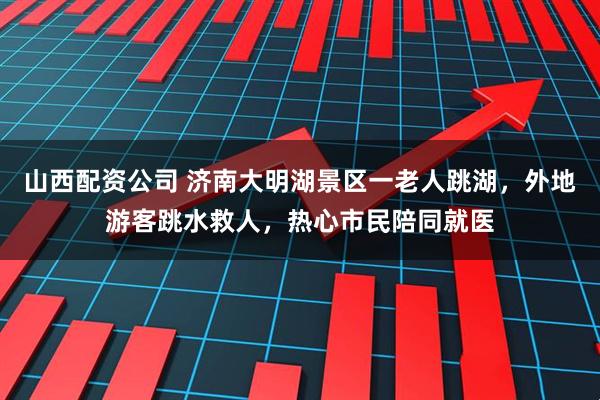 山西配资公司 济南大明湖景区一老人跳湖，外地游客跳水救人，热心市民陪同就医