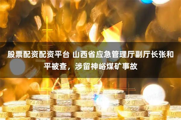 股票配资配资平台 山西省应急管理厅副厅长张和平被查，涉留神峪煤矿事故