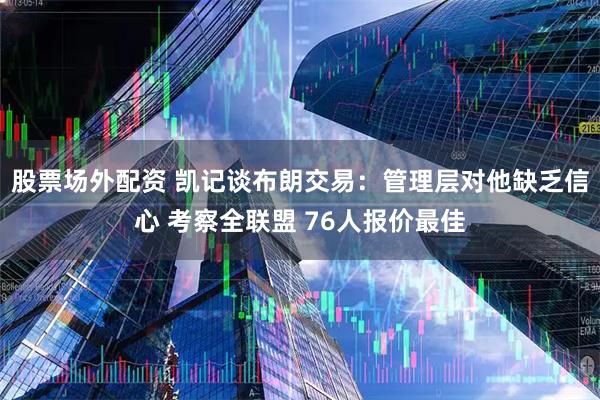 股票场外配资 凯记谈布朗交易：管理层对他缺乏信心 考察全联盟 76人报价最佳