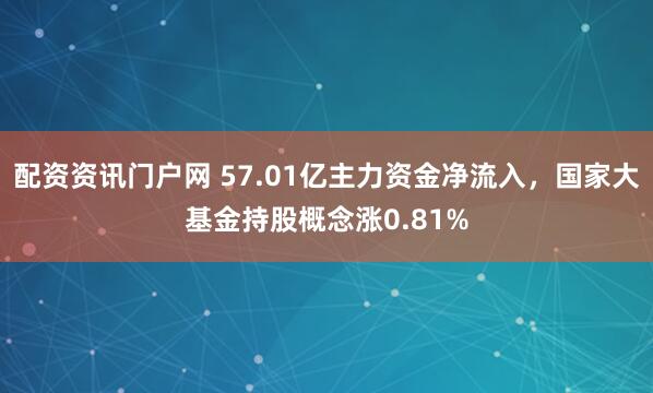 配资资讯门户网 57.01亿主力资金净流入，国家大基金持股概念涨0.81%