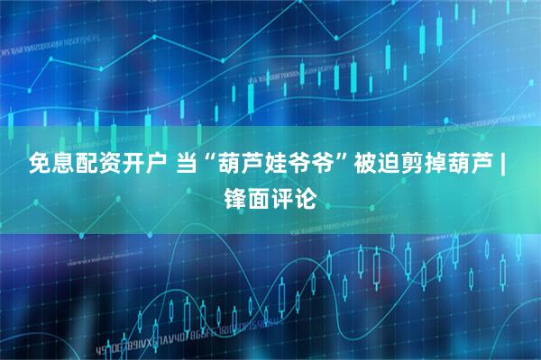 免息配资开户 当“葫芦娃爷爷”被迫剪掉葫芦 | 锋面评论
